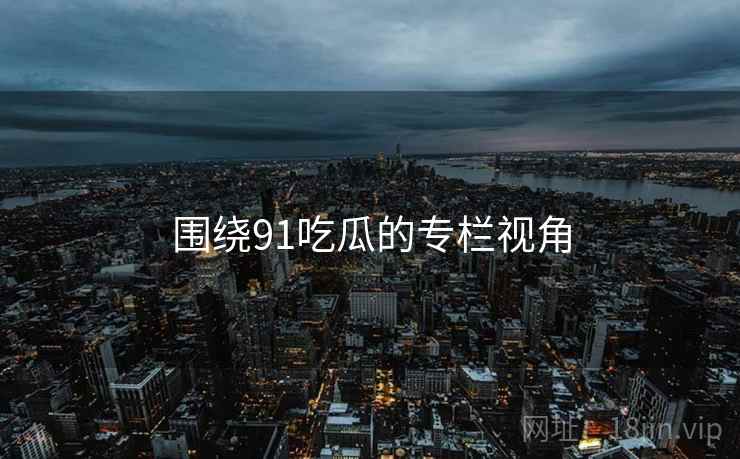 围绕91吃瓜的专栏视角
